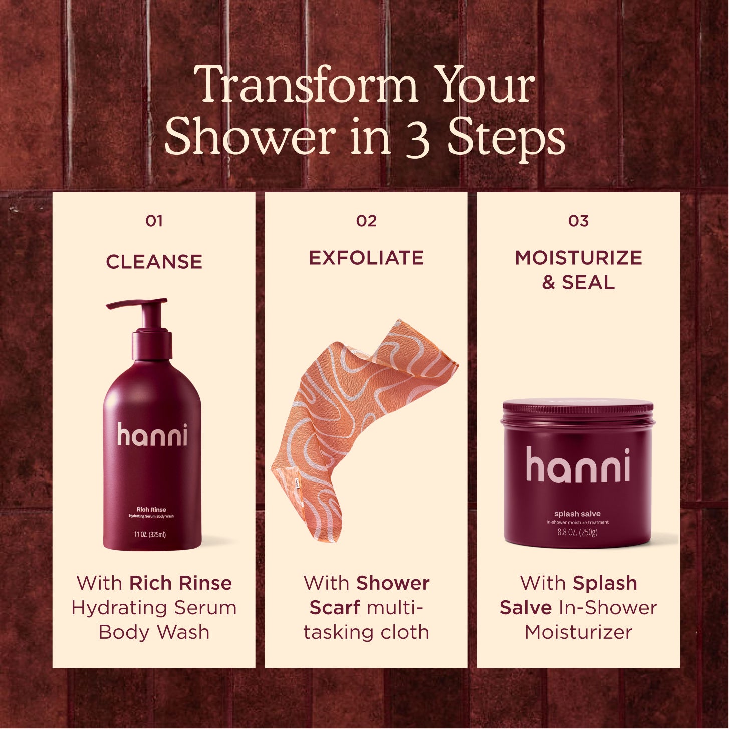 Shower Routine: Step 1: Cleanse with Rich Rinse, Step 2: Exfoliate with Shower Scarf, and Step 3: Moisturize & Seal with Splash Salve.